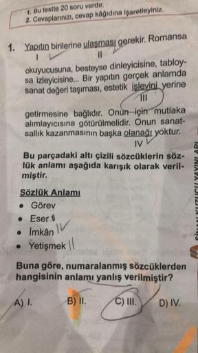 1. Bu testte 20 soru vardır.
2. Cevaplarınızı, cevap kâğıdına işaretleyiniz.
1. Yapıtın birilerine ulaşması gerekir. Romansa
IV
11
okuyucusuna, besteyse dinleyicisine, tabloy-
sa izleyicisine... Bir yapıtın gerçek anlamda
sanat değeri taşıması, estetik işl