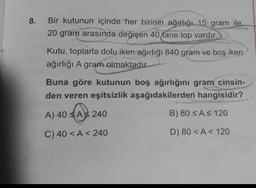 8. Bir kutunun içinde her birinin ağırlığı 15 gram ile
20 gram arasında değişen 40 tane top vardır.
Kutu, toplarla dolu iken ağırlığı 840 gram ve boş iken
ağırlığı A gram olmaktadır.
Buna göre kutunun boş ağırlığını gram cinsin-
den veren eşitsizlik aşağıdakilerden hangisidir?
A) 40 A 240
A 24
B) 80 ≤ A ≤ 120
C) 40 <A < 240
D) 80 <A 120