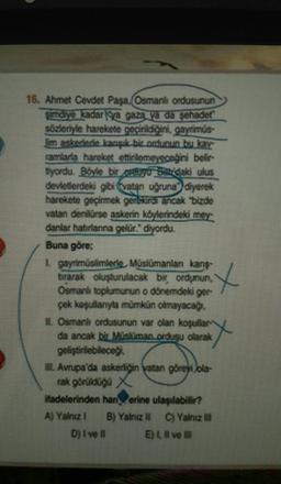 16. Ahmet Cevdet Paşa, Osmanlı ordusunun
Şimdiye kadar Nya gazal ya da şehadet
sözleriyle harekete geçirildiğini, gayrimús-
Im askedede kançık bir ordunun bu kay
ramlarla hareket ettirilemeyeceğini belir
byordu. Böyle bir cauru Badakı ulus
devleterdeki gibi vatan uğruna" diyerek
harekete geçirmek gerekir ancak bizde
vatan denilürse askerin köylerindeki mer
danlar habrianna gelür." diyordu.
Buna göre;
Lgayrimüslimlerle, Müslümanlan kanş-
tirarak oluşturulacak bir ordunun,
Osmanlı toplumunun o dönemdeki ger
çek koşullanıyla mümkün olmayacağı.
IL Osmanlı ordusunun var olan koşullar
da ancak bir Müslüman ordusu olarak
geliştirilebileceğ
Avrupa'da askerliğin vatan görevi ola-
rak görüldüğü X
Madelerinden han erine ulaşılabilir?
A) Yalnız 1 B) Yalnız (1
C) Yalnız III
DIWI
ELIWE