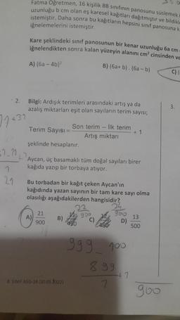 Fatma Oğretmen, 16 kişilik 8B sınıfının panosunu süslemek i
uzunluğu b cm olan eş karesel kağıtları dağıtmıştır ve bildikl
istemiştir. Daha sonra bu kağıtların hepsini sınıf panosuna k
iğnelemelerini istemiştir.
Kare şeklindeki sınıf panosunun bir kenar uzunluğu 6a cm
iğnelendikten sonra kalan yüzeyin alanını cm² cinsinden ve
A) (6a-4b)²
B) (6a+ b). (6ab)
C)
Bilgi: Ardışık terimleri arasındaki artış ya da
azalış miktarları eşit olan sayıların terim sayısı;
Son terim - İlk terim
Terim Sayısı =
+1
Artış miktarı
şeklinde hesaplanır.
Aycan, üç basamaklı tüm doğal sayıları birer
kağıda yazıp bir torbaya atıyor.
Bu torbadan bir kağıt çeken Aycan'ın
kağıdında yazan sayının bir tam kare sayı olma
olasılığı aşağıdakilerden hangisidir?
24
960 13
21
906
A)
B)
C)
D)
900
999 100
8.99
+7
8. SINIF ASIS-24 (30.05.1022)
7
2.
77 +31
$7_11₁
1
21
500
goo
3.