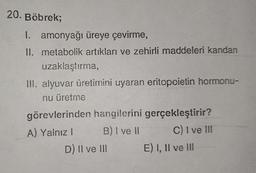 20. Böbrek;
I. amonyağı üreye çevirme,
II. metabolik artıkları ve zehirli maddeleri kandan
uzaklaştırma,
III. alyuvar üretimini uyaran eritopoietin hormonu-
nu üretme
görevlerinden hangilerini gerçekleştirir?
A) Yalnız I
B) I ve II
C) I ve III
D) II ve III
E) I, II ve III