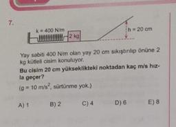 7.
k = 400 N/m
h = 20 cm
2 kg
Yay sabiti 400 N/m olan yay 20 cm sıkıştırılıp önüne 2
kg kütleli cisim konuluyor.
Bu cisim 20 cm yükseklikteki noktadan kaç m/s hız-
la geçer?
(g = 10 m/s², sürtünme yok.)
A) 1
B) 2
C) 4
D) 6
E) 8