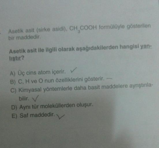 Asetik asit (sirke asidi), CH₂COOH formülüyle gösterilen
bir maddedir.
Asetik asit ile ilgili olarak aşağıdakilerden hangisi yan-
liştır?
A) Üç cins atom içerir. V
B) C, H ve O nun özelliklerini gösterir.
C) Kimyasal yöntemlerle daha basit maddelere ayrışt