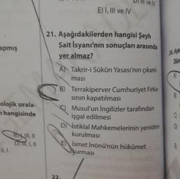 apmış
olojik sırala-
n hangisinde
BH III, II
Dym, I, II
11,1
velv
E) I, III ve IV
21. Aşağıdakilerden hangisi Şeyh
Sait İsyanı'nın sonuçları arasında
yer almaz?
A Takrir-i Sükûn Yasası'nın çıkarıl
masi
B) Terrakiperver Cumhuriyet Firka-
sının kapatılması
Musul'un İngilizler tarafından
işgal edilmesi
D) stiklal Mahkemelerinin yeniden
kurulması
Ismet İnönü'nün hükümet
kurması
22.
24. Asa
Don
A
B
0
D
B