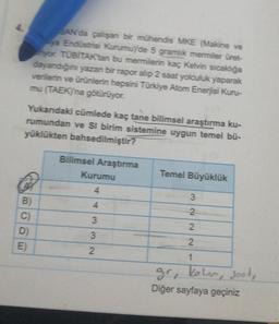 D)
E)
SAN'da çalışan bir mühendis MKE (Makine ve
ya Endüstrisi Kurumu)'de 5 gramlık mermiler üret-
yor. TÜBİTAK'tan bu mermilerin kaç Kelvin sıcaklığa
dayandığını yazan bir rapor alip 2 saat yolculuk yaparak
verilerin ve ürünlerin hepsini Türkiye Atom Enerjisi Kuru-
mu (TAEK)'na götürüyor.
Yukandaki cümlede kaç tane bilimsel araştırma ku-
rumundan ve Sl birim sistemine uygun temel bü-
yüklükten bahsedilmiştir?
Bilimsel Araştırma
Temel Büyüklük
Kurumu
4
3
B)
C)
4332
22
2
1
gr, keln, seet,
Diğer sayfaya geçiniz