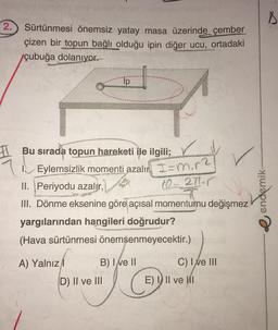 2. Sürtünmesi önemsiz yatay masa üzerinde çember
çizen bir topun bağlı olduğu ipin diğer ucu, ortadaki
çubuğa dolanıyor.
Ip
Bu sırada topun hareketi ile ilgili;
Eylemsizlik momenti azalın I=m₁r²
ST
II. Periyodu azalır,
10-271-r
III. Dönme eksenine göre açısal momentumu değişmez
yargılarından hangileri doğrudur?
(Hava sürtünmesi önemsenmeyecektir.)
A) Yalnız
B) I ve II
C) I ve III
D) II ve III
G
7
E) I II ve I
endemik-
D