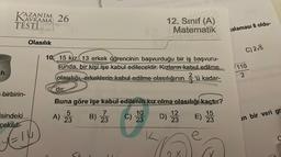 KAZAN
AZANIM 26
AVRAMA
TESTI
Olasılık
h
birbirin-
isindeki
çekildi
ürlüg
12. Sınıf (A)
Matematik
10. 15 kiz, 13 erkek öğrencinin başvurduğu bir iş başvuru-
sunda, bir kişi işe kabul edilecektir. Kızların kabul edilme
2
olasılığı, erkeklerin kabul edilme olasılığının 3'ü kadar-
dir.
Buna göre işe kabul edilenin kız olma olasılığı kaçtır?
10
7
12
15
5
A) 23
B) 23
C)
D)
E)
23
23
23
e
0
talaması 8 oldu-
C) 2√5
110
2
an bir veri gr
C