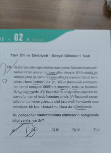 1E - 02
(Kolay)
Türk Dili ve Edebiyatı - Sosyal Bilimler-1 Testi
22²
O
10 (1) Şaman geleneğindeki kamlanın yerini Türklerin İslamiyet'i
kabulünden sonra mutasavvıflar almıştır. (1) Anadolu'da
ortaya çıkıp gelişen mutasavvıflık kavramının öncü tem-
silcisi