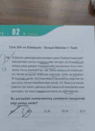 1E - 02
(Kolay)
Türk Dili ve Edebiyatı - Sosyal Bilimler-1 Testi
22²
O
10 (1) Şaman geleneğindeki kamlanın yerini Türklerin İslamiyet'i
kabulünden sonra mutasavvıflar almıştır. (1) Anadolu'da
ortaya çıkıp gelişen mutasavvıflık kavramının öncü tem-
silcisi 