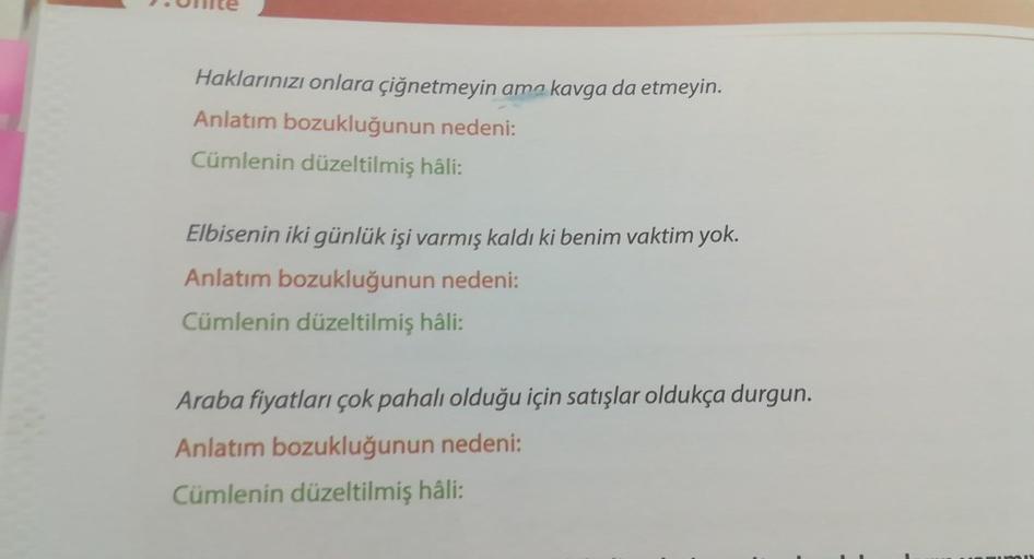 Unite
Haklarınızı onlara çiğnetmeyin ama kavga da etmeyin.
Anlatım bozukluğunun nedeni:
Cümlenin düzeltilmiş hâli:
Elbisenin iki günlük işi varmış kaldı ki benim vaktim yok.
Anlatım bozukluğunun nedeni:
Cümlenin düzeltilmiş hâli:
Araba fiyatları çok pahalı