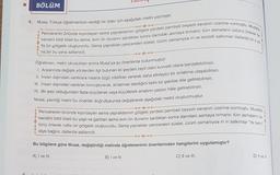 BÖLÜM
4. Musa, Türkçe öğretmeninin verdiği bir ödev için aşağıdaki metni yazmıştır.
fis bir gölgelik oluştururdu. Geniş yaprakları pencereleri süsler, üzüm zamanıysa iri ve lezzetli salkımlar dallarda bir o ya
kendini bildi bileli bu asma, evin ön duvarını sardıktan sonra damdaki asmaya tırmanır, tüm asmaların üstünü örterek ne-
Pencerenin önünde kıpırdayan asma yapraklarının gölgesi yerdeki pembeli beyazlı savanın üzerine vurmuştu. Mustafa,
na bir bu yana sallanırdı.
Öğretmen, metni okuduktan sonra Musa'ya şu önerilerde bulunmuştur:
1. Aralarında değişik yönlerden ilgi bulunan iki şeyden zayıf olanı kuvvetli olana benzetebilirsin.
II. İnsan dışındaki varlıklara insana özgü nitelikler vererek daha etkileyici bir anlatıma ulaşabilirsin.
III. İnsan dışındaki varlıkları konuşturarak, anlatmak istediğini farklı bir şekilde dile getirebilirsin.
IV. Bir şeyi olduğundan fazla büyüterek veya küçülterek anlatımı çarpıcı hâle getirebilirsin.
Musa, yazdığı metni bu öneriler doğrultusunda değiştirerek aşağıdaki metni oluşturmuştur.
Pencerenin önünde kıpırdayan asma yapraklarının gölgesi yerdeki pembeli beyazlı savanın üzerine vurmuştu. Mustafa
kendini bildi bileli bu yaşlı ve gariban asma evin ön duvarını sardıktan sonra damdaki asmaya tırmanır, tüm asmaların üs
tünü örterek nefis bir gölgelik oluştururdu. Geniş yaprakları pencereleri süsler, üzüm zamanıysa iri iri salkımlar “Ye beni!"
diye bağırır, dallarda sallanırdı.
Bu bilgilere göre Musa, değiştirdiği metinde öğretmeninin önerilerinden hangilerini uygulamıştır?
A) I ve III.
B) I ve IV.
C) II ve III.
D) II ve IV.