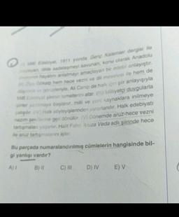 Edebiyat 1911 yinda Genç Kalemler dergisi ile
yan dide sadeleşmeyi savunan, konu olarak Anadolu
hayatini anlatmayı amaçlayan bir edebi anlayıştır.
Gökalp hem hece vezni ve dil meselesi ile hem de
ve görüşleriyle, All Canip de halk için şiir anlayışıyla
Mi Edebiyat şiirinin temellerini atar. (1) Milliyetçi duygularla
şiirler yazılmaya başlanır, milli ve yerli kaynaklara inilmeye
papir. (V) Halk söyleyişlerinden yararlanılır. Halk edebiyatı
nazım şekillerine geri dönülür. (V) Dönemde aruz-hece vezni
tartışmaları yaşanır. Halit Fahri Aruza Veda adlı şiirinde hece
ile aruz tartışmalarını işler.
Bu parçada numaralandırılmış cümlelerin hangisinde bil-
gi yanlışı vardır?
A) I
B) II
C) III D) IV
E) V