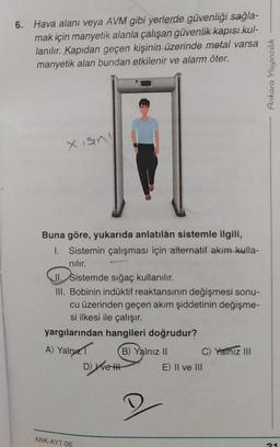 6.
Hava alanı veya AVM gibi yerlerde güvenliği sağla-
mak için manyetik alanla çalışan güvenlik kapısı kul-
lanılır. Kapıdan geçen kişinin üzerinde metal varsa
manyetik alan bundan etkilenir ve alarm öter.
Xisn
Buna göre, yukarıda anlatılan sistemle ilgili,
1. Sistemin çalışması için alternatif akım kulla-
nılır.
II. Sistemde sığaç kullanılır.
III. Bobinin indüktif reaktansının değişmesi sonu-
cu üzerinden geçen akım şiddetinin değişme-
si ilkesi ile çalışır.
yargılarından hangileri doğrudur?
A) Yalnız
(B) Yalnız II
C) Yamız III
D) We H
E) II ve III
ANK-AYT 06
Ankara Yayıncılık
21