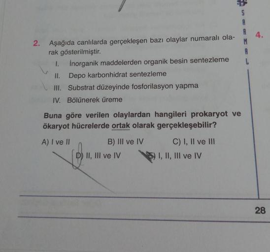 S
A
A
2. Aşağıda canlılarda gerçekleşen bazı olaylar numaralı ola-
rak gösterilmiştir.
A
I.
İnorganik maddelerden organik besin sentezleme
L
II. Depo karbonhidrat sentezleme
III. Substrat düzeyinde fosforilasyon yapma
IV. Bölünerek üreme
Buna göre verilen