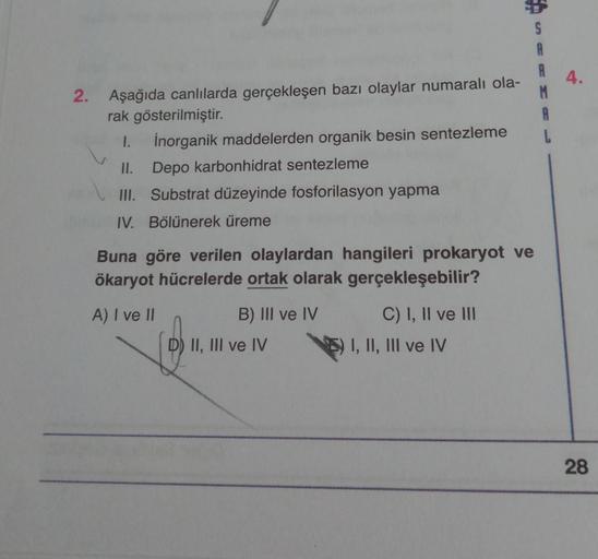 S
A
A
2. Aşağıda canlılarda gerçekleşen bazı olaylar numaralı ola-
rak gösterilmiştir.
A
I.
İnorganik maddelerden organik besin sentezleme
L
II. Depo karbonhidrat sentezleme
III. Substrat düzeyinde fosforilasyon yapma
IV. Bölünerek üreme
Buna göre verilen 