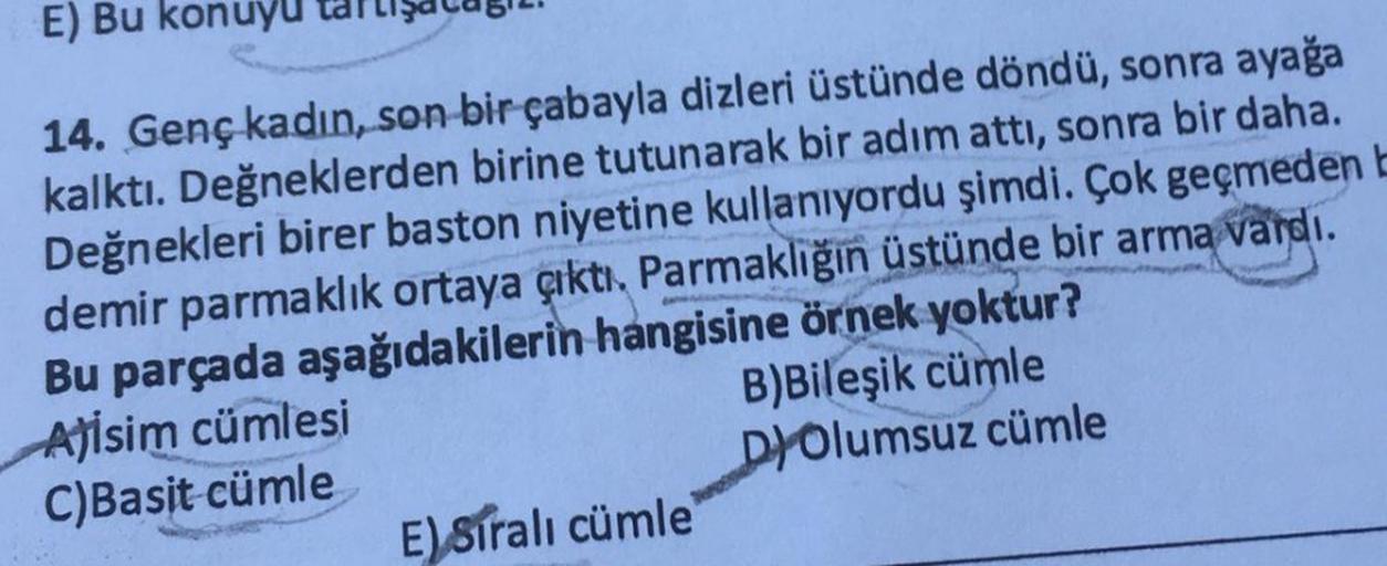 E) Bu konuyu
14. Genç kadın, son bir çabayla dizleri üstünde döndü, sonra ayağa
kalktı. Değneklerden birine tutunarak bir adım attı, sonra bir daha.
Değnekleri birer baston niyetine kullanıyordu şimdi. Çok geçmeden b
demir parmaklık ortaya çıktı. Parmaklığ