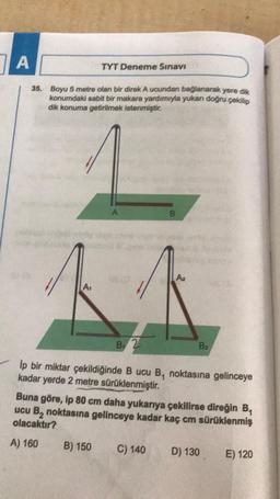 A
TYT Deneme Sınavı
35. Boyu 5 metre olan bir direk A ucundan bağlanarak yere dik
konumdaki sabit bir makara yardımıyla yukarı doğru çekilip
dik konuma getirilmek istenmiştir.
A
B
0 (0
040
A₁
B 2
B₂
lp bir miktar çekildiğinde B ucu B, noktasına gelinceye
kadar yerde 2 metre sürüklenmiştir.
Buna göre, ip 80 cm daha yukarıya çekilirse direğin B₁
ucu B₂ noktasına gelinceye kadar kaç cm sürüklenmiş
olacaktır?
A) 160
B) 150
C) 140
D) 130
E) 120
A₂