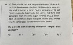 12. (1) Pinokyo'yu ilk defa kırk beş yaşında okudum. (II) Ama fil-
mini çok daha önceden izlemiştim. (III) Bunca sene sonra an-
cak şimdi anlıyorum ki benim Pinokyo sandığım şey ile asıl
Pinokyo arasında dağlar kadar fark varmış. (IV) Buna biraz
içerlediğimi itiraf etmeliyim; bugün romanda okuyup etkilen-
diğim ve hatırlamaya değer bulduğum pek çok olay, filminde
yok. (V) Dahası çoğu karakter filminde tahrif edilmiş.
Bu parçada numaralanmış cümlelerin hangisi sıralı
cümledir?
A) I
B) II
C) III
D) IV
E) V