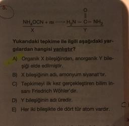 5.
O
||
NH₂OCN + ISI HẠN – C– NH,
X
Y
Yukarıdaki tepkime ile ilgili aşağıdaki yar-
gilardan hangisi yanlıştır?
A) Organik X bileşiğinden, anorganik Y bile-
şiği elde edilmiştir.
B) X bileşiğinin adı, amonyum siyanat'tır.
C) Tepkimeyi ilk kez gerçekleştiren bilim in-
sani Friedrich Wöhler'dir.
D) Y bileşiğinin adı üredir.
E) Her iki bileşikte de dört tür atom vardır.
C