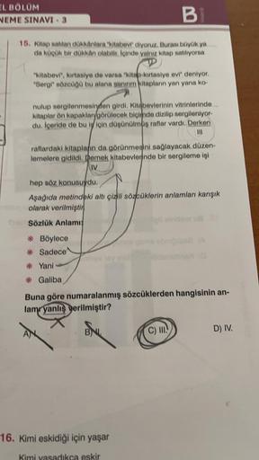 EL BÖLÜM
NEME SINAVI - 3
BI
15. Kitap satılan dükkânlara "kitabevi" diyoruz. Burası büyük ya
da küçük bir dükkân olabilir. İçinde yalnız kitap satılıyorsa
"kitabevi", kırtasiye de varsa "kitap-kırtasiye evi" deniyor.
"Sergi" sözcüğü bu alana ganınım kitapl