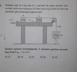 9.
Kütleleri eşit ve 2 kg olan K, L cisimleri ile yatay düzlem ara-
sındaki sürtünme katsayısı 0,5 iken iple 6 kg kütleli M cismi de
şekildeki gibi düzeneğe bağlanmıştır.
K
L
10
2 kg 2
2 kg
Tipi
6 kg M
Sistem serbest bırakıldığında, T ipindeki gerilme kuvveti
kaç N'dir? (g = 10 m/s²)
A) 12
B) 18
C) 24
D) 36
E) 42
- IN
2
yatay