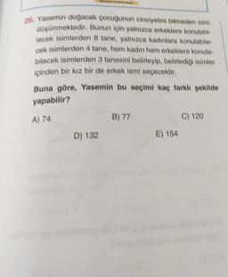 26. Yasemin doğacak çocuğunun cinsiyetini bilmeden isim
düşünmektedir. Bunun için yalnızca erkeklere konulabi-
lecek isimlerden 8 tane, yalnızca kadınlara konulabile-
cek isimlerden 4 tane, hem kadin hem erkeklere konula-
bilecek isimlerden 3 tanesini belirleyip, belirlediği isimler
içinden bir kız bir de erkek ismi seçecektir.
Buna göre, Yasemin bu seçimi kaç farklı şekilde
yapabilir?
A) 74
B) 77
C) 120
D) 132
E) 154