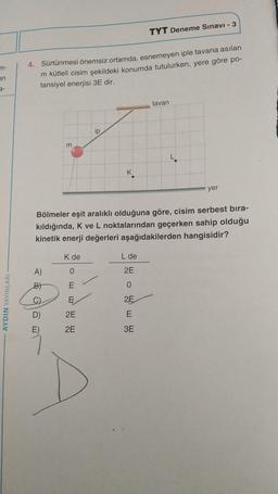 m-
en
AYDIN YAYINLARI
TYT Deneme Sınavı - 3
4. Sürtünmesi önemsiz ortamda, esnemeyen iple tavana asılan
m kütleli cisim şekildeki konumda tutulurken, yere göre po-
tansiyel enerjisi 3E dir.
tavan
ip
m
K
yer
Bölmeler eşit aralıklı olduğuna göre, cisim serbest bıra-
kıldığında, K ve L noktalarından geçerken sahip olduğu
kinetik enerji değerleri aşağıdakilerden hangisidir?
K de
L de
A)
0
2E
B)
E
0
C)
E
2E
2E
E
2E
3E
D)
E)