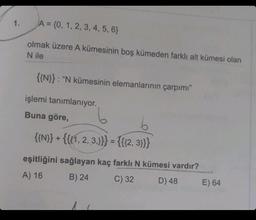 1.
A = {0, 1, 2, 3, 4, 5, 6}
olmak üzere A kümesinin boş kümeden farklı alt kümesi olan
N ile
{{N}}: "N kümesinin elemanlarının çarpımı"
işlemi tanımlanıyor.
Buna göre,
6
{{N}} + {{{1, 2, 3,}}} = {{{2,3}}}
eşitliğini sağlayan kaç farklı N kümesi vardır?
A) 16
B) 24
C) 32
D) 48
E) 64
Telete