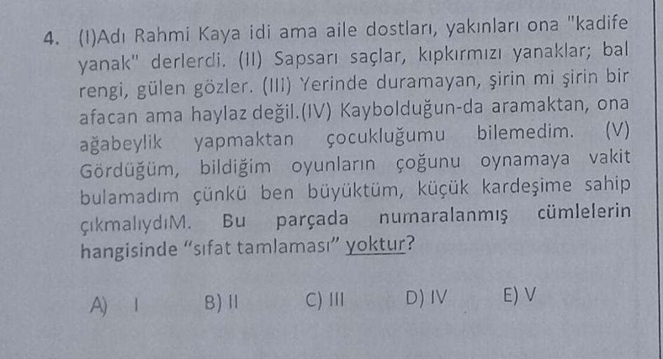 4. (1)Adı Rahmi Kaya idi ama aile dostları, yakınları ona "kadife
yanak" derlerdi. (II) Sapsarı saçlar, kıpkırmızı yanaklar; bal
rengi, gülen gözler. (III) Yerinde duramayan, şirin mi şirin bir
afacan ama haylaz değil. (IV) Kaybolduğun-da aramaktan, ona
ağ