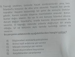 5. Toprağı sevdiren, üstünde hayat sürdürenlerdir ama ben
İstanbul'u kimsesiz de olsa yine severim. Toprak her yerde
topraktır. Hayatın kazanıldığı bir şehir de sonuçta ötekiler
gibidir. Karnın nerede doyarsa memleketin orasıdır. Bütün
bunlar doğru olabilir. Ne var ki söz konusu İstanbul olunca
durum değişir. İstanbul'u, orada karnımı doyuramasam da
severim. O toprağı; üstünde yalanla doğrunun bir arada
olduğu, iyi ve kötünün aynı tartıda tartıldığı zaman da
severim.
Bu parçanın anlatımında aşağıdakilerden hangisi yoktur?
A)
B)
C)
Düşünceleri alıntılarla pekiştirme
Birinci kişili anlatıma yer verme
Mecazlı söyleyişe yer verme
Öznel düşüncelere başvurma
Karşıtlıklardan yararlanma
E)