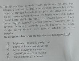 5. Toprağı sevdiren, üstünde hayat sürdürenlerdir ama ben
İstanbul'u kimsesiz de olsa yine severim. Toprak her yerde
topraktır. Hayatın kazanıldığı bir şehir de sonuçta ötekiler
gibidir. Karnın nerede doyarsa memleketin orasıdır. Bütün
bunlar doğru olabilir. Ne var ki söz konusu İstanbul olunca
durum değişir. İstanbul'u, orada karnımı doyuramasam da
severim. O toprağı; üstünde yalanla doğrunun bir arada
olduğu, iyi ve kötünün aynı tartıda tartıldığı zaman da
severim.
Bu parçanın anlatımında aşağıdakilerden hangisi yoktur?
A)
B)
C)
Düşünceleri alıntılarla pekiştirme
Birinci kişili anlatıma yer verme
Mecazlı söyleyişe yer verme
Öznel düşüncelere başvurma
Karşıtlıklardan yararlanma
E)