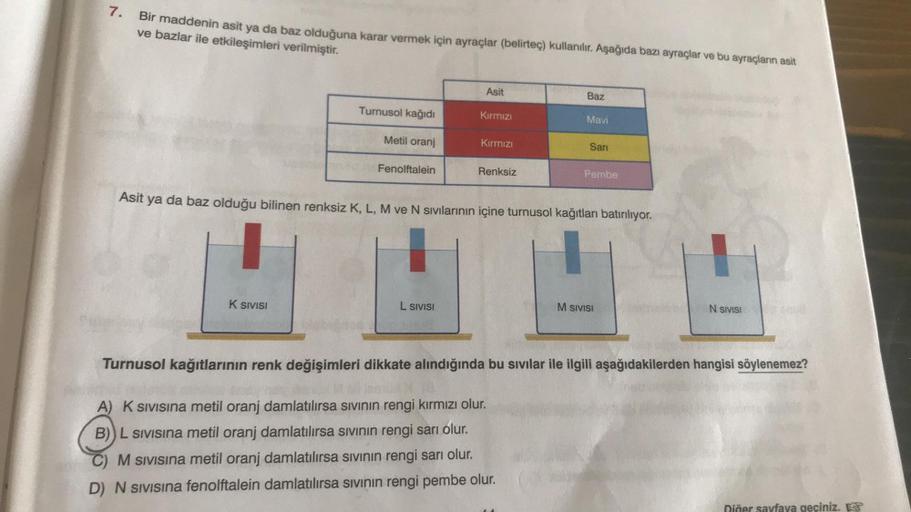 7.
Bir maddenin asit ya da baz olduğuna karar vermek için ayraçlar (belirteç) kullanılır. Aşağıda bazı ayraçlar ve bu ayraçların asit
ve bazlar ile etkileşimleri verilmiştir.
Asit
Baz
Turnusol kağıdı
Kırmızı
Mavi
Metil oranj
Kırmızı
Sari
Fenolftalein
Renks