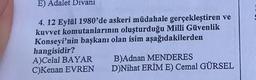 E) Adalet Divanı
4. 12 Eylül 1980'de askeri müdahale gerçekleştiren ve
kuvvet komutanlarının oluşturduğu Milli Güvenlik
Konseyi'nin başkanı olan isim aşağıdakilerden
hangisidir?
A)Celal BAYAR
B)Adnan MENDERES
D)Nihat ERİM E) Cemal GÜRSEL
C)Kenan EVREN