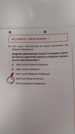 B
B
AYT/ EDEBİYAT - SOSYAL BİLİMLER - 1
31. XIX. yüzyıl Osmanlısında en büyük sorunlardan biri
Boğazlar Meselesi idi.
Aşağıdaki gelişmelerden hangisi ile Boğazlar üzerin-
de Osmanlı egemenliği azalmış ve Boğazlar uluslara-
rası bir statü kazanmıştır?
A) 1833 Hünkâr İskelesi Antlaşması
B) 1840 Londra Konferansı
1841 Londra Boğazlar Sözleşmesi
D) 1856 Paris Barış Konferansı
E) 1878 Ayestefanos Antlaşması