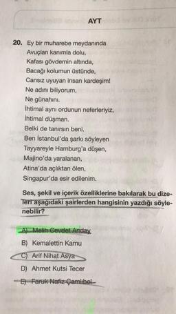 AYT
20. Ey bir muharebe meydanında
Avuçları kanımla dolu,
Kafası gövdemin altında,
Bacağı kolumun üstünde,
Cansız uyuyan insan kardeşim!
Ne adını biliyorum,
Ne günahını.
İhtimal aynı ordunun neferleriyiz,
İhtimal düşman.
Belki de tanırsın beni.
Ben İstanbul'da şarkı söyleyen
Tayyareyle Hamburg'a düşen,
Majino'da yaralanan,
Atina'da açlıktan ölen,
Singapur'da esir edilenim.
Ses, şekil ve içerik özelliklerine bakılarak bu dize-
Teri aşağıdaki şairlerden hangisinin yazdığı söyle-
nebilir?
A) Melih Cevdet Anday
B) Kemalettin Kamu
C) Arif Nihat Asya
D) Ahmet Kutsi Tecer
E) Faruk Nafiz Çamlıbel