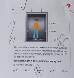 2.
baskül
Cem şekildeki asansörde baskül üzerinde iken yukarıya
doğru a ivmesiyle hızlanan asansördeki baskül 80 kg de-
ğerini, asansör aşağıya doğru a ivmesiyle hızlanırken 50
kg değerini gösteriyor.
Buna göre, Cem'in gerçekte kütlesi kaç kg'dır?
(g=10 m/s² alınacak.)
A) 30
B) 60
Boles
Cem
65
yukarı
aşağı
mg-ma
ng
Mamy
ar
D) 70 E) 75