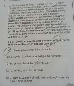 8. (1) Tasarladığım hikâye, zihnimde cümleler ve algılar
hâlinde dönüp dolaşarak gelişirken her şeyi bir kenara
bırakıp masanın başına oturmam için beni zorluyor.
(II) Hikâye, bilgisayarda bir cümle hâlinde başlanmış
duruyor ve ben, zihnimin bir yanında o hikâyeyi
geliştiriyorum. (III) Masamın çekmeceleri, çantamın
gözleri hatta ceplerim veya masada karşımda duran
pano, küçük kâğıtlara yazılmış notlarla doluyor bu
arada. (IV) Defalarca oturuyorum bilgisayarın başına
hikâye için, yazdıklarımı defalarca yeniden ele alıyorum.
(V) Hikâye bazen tamamlanmak üzereyken çöpe atılıyor
bazen de başlangıçta tasarlanandan çok farklı bir içerik
ve biçim kazanıyor.
Bu parçadaki numaralanmış cümlelerle ilgili olarak
aşağıda verilenlerden hangisi yanlıştır?
G
AYI. cümle, girişik birleşik bir cümledir.
B) II. cümle, özneleri ortak birleşik bir cümledir.
C) III. cümle, devrik bir fijl cümlesidir.
bir au cümlesidir.
D) IV. cümle, sıralı bir cümledir.
E) V. cümle, yüklemi şimdiki zamanda çekimlenmiş
kurallı bir cümledir.