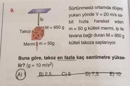 9.
Sürtünmesiz ortamda düşey
yukarı yönde V = 20 m/s sa-
bit hızla hareket eden
M = 950 g m = 50 g kütleli mermi, ip ile
tavana bağlı duran M = 950 g
Mermi m = 50g
kütleli takoza saplanıyor.
Buna göre, takoz en fazla kaç santimetre yükse-
lir? (g = 10 m/s²)
(A) 1
B) 2,5
C) 5
D) 7,5
E) 10
Takoz