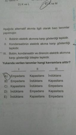 D) K ve L
EK ve M
Aşağıda alternatif akımla ilgili olarak bazı tanımlar
yapılmıştır.
1. Bobinin elektrik akımına karşı gösterdiği tepkidir.
II. Kondansatörün elektrik akıma karşı gösterdiği
tepkidir.
III. Bobin, kondansatör ve direncin elektrik akımına
karşı gösterdiği bileşke tepkidir.
Yukarıda verilen tanımlar hangi kavramlara aittir?
11
|||
A) Empedans
Kapasitans
İndüktans
B
Empedans
İndüktans
Kapasitans
C) Kapasitans
İndüktans
Empedans
D) İndüktans
Empedans Kapasitans
E) İndüktans
Kapasitans
Empedans
Limit Yayınları