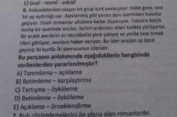 edebi
E) özel-resmi-
6. Asilzadelerden oluşan bir grup kurt avına çıkar. Vakit gece, Issız
bir ay aydınlığı var. Alevlenmiş gibi yanan ayın üzerinden bulutlar
geçiyor. Siyah ormantar ufuklara kadar dayanıyor. Tabiatın böyle
tenha bir saatinde avcilar, birbiri ardından elleri tetikte yürüyorlar.
Bir aralık avcılarını en tecrübelisi yere yatıyor ve yerde taze tırnak
izleri görüyor, avcılara haber veriyor. Bu izler oradan az önce
geçmiş iki kurtla iki yavrusunun izleridir.
Bu parçanın anlatımında aşağıdakilerin hangisinde
verilenlerden yararlanılmıştır?
A) Tanımlama -- açıklama
B) Betimleme - karşılaştırma
C) Tartışma - öyküleme
D) Betimleme - öyküleme
E) Açıklama-örneklendirme
7. Rub çözümlemelerini ön plana alan romanlardır.