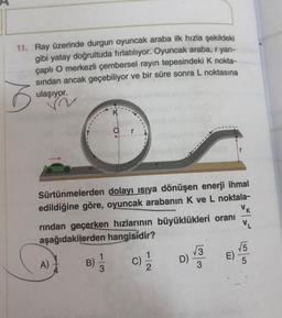 11. Ray üzerinde durgun oyuncak araba ilk hızla şekildeki
gibi yatay doğrultuda fırlatılıyor. Oyuncak araba, r yarı-
çaplı O merkezli çembersel rayın tepesindeki K nokta-
sından ancak geçebiliyor ve bir süre sonra L noktasına
ulaşıyor.
6
Or
r
Sürtünmelerden dolayı ısıya dönüşen enerji ihmal
edildiğine göre, oyuncak arabanın K ve L noktala-
rından geçerken hızlarının büyüklükleri oranı
VK
VL
aşağıdakilerden hangisidir?
1
A)
B)
113
D)
E)
co/col