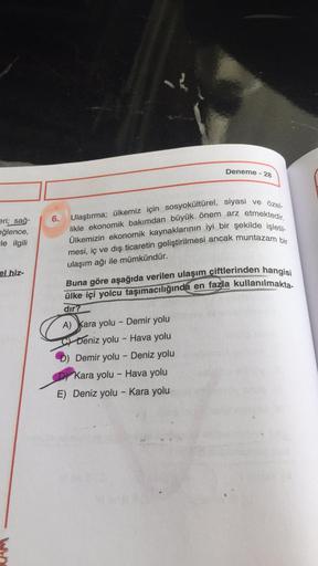 eri; sağ-
eğlence,
-le ilgili
el hiz-
Deneme - 28
6.
Ulaştırma; ülkemiz için sosyokültürel, siyasi ve özel-
likle ekonomik bakımdan büyük önem arz etmektedir.
Ülkemizin ekonomik kaynaklarının iyi bir şekilde işletil-
mesi, iç ve dış ticaretin geliştirilmes