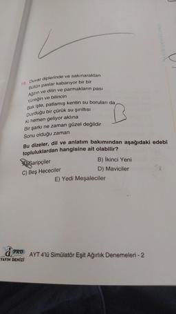 AYIN DENIZI PRO
19. Duvar diplerinde ve sakınaraktan
Bütün paslar kabarıyor bir bir
Ağzın ve dilin ve parmakların pası
Yüreğin ve bilincin
Bak işte, patlamış kentin su boruları da,
Duyduğu bir çürük su şırıltısı
Ki hemen geliyor aklına
Bir şarkı ne zaman güzel değildir
Sonu olduğu zaman
Bu dizeler, dil ve anlatım bakımından aşağıdaki edebî
topluluklardan hangisine ait olabilir?
Garipçiler
B) İkinci Yeni
C) Beş Hececiler
D) Maviciler
E) Yedi Meşaleciler
AYT 4'lü Simülatör Eşit Ağırlık Denemeleri - 2
PRO
YAYIN DENİZİ