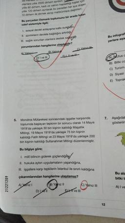21221209
da
olanlara yıllık 2000 dirhem ayrılsın.
yıllık 60 dirhem, kadı ve valinin hapsettiği kişiler için
yıllık 120 dirhem ayrılarak bu paradan her aya düşen
10 dirhem ile ekmek alınıp mahkûmlara dağıtılsın.
Bu parçadan Osmanlı toplumunu bir arada tutan
vakıf sistemiyle ilgili;
I. sosyal devlet anlayışına katkı sunduğu,
II. azınlıkların devlete bağlılığını artırdığı
III. sağlık sorunları olanlara destek sağladığı
yorumlarından hangilerine ulaşılabilir?
A) Yalnız
B) Yalnız
D) I ve III
ELIve
5.
Mondros Mütarekesi sonrasındaki işgaller karşısında
toplumda başlayan tepkinin bir sonucu olarak 14 Mayıs
1919'da yaklaşık 30 bin kişinin katıldığı Maşatlık
Mitingi, 19 Mayıs 1919'da yaklaşık 75 bin kişinin
katıldığı Fatih Mitingi ve 23 Mayıs 1919'da yaklaşık 200
bin kişinin katıldığı Sultanahmet Mitingi düzenlenmiştir.
Bu bilgiye göre;
1. millî bilincin giderek güçlendiğine
II. hukuka aykırı uygulamaların yaşandığına,
III. işgallere karşı tepkilerin İstanbul ile sınırlı kaldığına
çıkarımlarından hangilerine ulaşılamaz?
A) Yalnız I
B) Yalnız II
C) Yalnız III
D) Ive ll
ELI ve III
C) Yalnız III
Bu infograf
yerlere aşa
7.
12
A) Müfus c
B) Bitki cc
C) Turizm
D) Siyasi
E) Toprak
Aşağıdal
gösterilm
Bu ala
bitki t
A) I ve