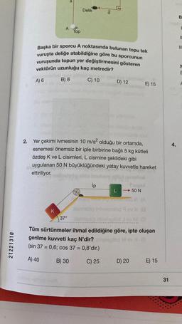 21221310
a
Delik
IP
A
Top
Başka bir sporcu A noktasında bulunan topu tek
vuruşta deliğe atabildiğine göre bu sporcunun
vuruşunda topun yer değiştirmesini gösteren
vektörün uzunluğu kaç metredir?
A) 6
B) 8
C) 10
D) 12
E) 15
2.
Yer çekimi ivmesinin 10 m/s² olduğu bir ortamda,
esnemesi önemsiz bir iple birbirine bağlı 5 kg kütleli
özdeş K ve L cisimleri, L cismine şekildeki gibi
uygulanan 50 N büyüklüğündeki yatay kuvvetle hareket
ettiriliyor.
ip
freved
-50 N
20
Theomied V (A
Asm
mlöd 9
X (8
K
37°
20
Asmislio Inholeplőd Jey M
Tüm sürtünmeler ihmal edildiğine göre, ipte oluşan
201
gerilme kuvveti kaç N'dir?
plod
(sin 37 = 0,6; cos 37 = 0,8'dir.)
A) 40
B) 30
C) 25
E) 15
D) 20
31
4.
B
I
11
III
