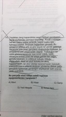 Yanıt Yayınları
3
V
11. Yazdıkları dergi kapandıktan sonra Milliyet gazetesinin
sanat sayfasında yazmaya başladılar. Ancak o süreçte
her biri başka başka yerlerde, başka başka işler
tutmaya başladı. Birbiriyle bağlantıları gevşedi..Bu
gevşeme gittikçe arttı ve şiire büyük bir yenilik getirmek
ülküsüyle yola çıkan gençlerin oluşturduğu topluluk, bu
amaçlarına pek ulaşamadan dağıldı. Topluluğun bir
varlık gösteremeyişinde kısa süreli (1928-1933)
olmasıyla birlikte onları bir araya getiren tek bağın,
gençlik heyecanı ve edebiyat tutkusu olduğu
söylenebilir. Etkili ve uzun soluklu bir akım
başlatamayan, bir okul niteliği kazanamayan topluluk;
edebiyatımızın o yıllarda aksayan yönlerine dikkat çekip.
gençlerle ilgilenmek gerektiğini söyleyerek belli oranda
yankı uyandırdı.
Bu parçada sözü edilen edebî topluluk
aşağıdakilerden hangisidir?
A) Mavi
B) Hisar
C) Garip
D) Yedi Meşale
E) İkinci Yeni
Diğer sayfaya geçiniz.