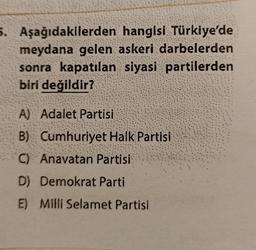 5. Aşağıdakilerden
hangisi Türkiye'de
meydana gelen askeri darbelerden
sonra kapatılan siyasi partilerden
biri değildir?
A) Adalet Partisi
B) Cumhuriyet Halk Partisi
C) Anavatan Partisi
D) Demokrat Parti
E) Milli Selamet Partisi