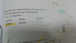 6. Şekildeki gibi serbest bırakılan cisim, yayı 10 cm si-
kıştırabildiğine göre yay sabitini bulunuz.
(g = 10 N/kg alınız.)
A) 1500
B) 200
C) 2100
(D) 2400
E) 2500
103
21
alarında bulunan m ve 4m
25.
A
50 m/s
2 kg
m₁ EP-Cry
EKU.
h
50 cm
1