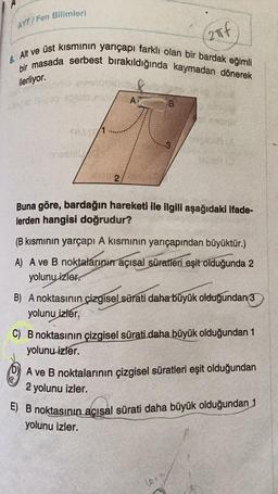 AYT/Fen Bilimleri
2πf
8. Alt ve üst kısmının yarıçapı farklı olan bir bardak eğimli
bir masada serbest bırakıldığında kaymadan dönerek
ilerliyor.
bapic
A
B
2:
Buna göre, bardağın hareketi ile ilgili aşağıdaki ifade-
lerden hangisi doğrudur?
(B kısmının yarçapı A kısmının yarıçapından büyüktür.)
A) A ve B noktalarının açısal süratleri eşit olduğunda 2
yolunu izler.
B) A noktasının çizgisel sürati daha büyük olduğundan 3
yolunu izler.
C) B noktasının çizgisel sürati daha büyük olduğundan 1
yolunu izler.
A ve B noktalarının çizgisel süratleri eşit olduğundan
2 yolunu izler.
E) B noktasının acısal sürati daha büyük olduğundan 1
yolunu izler.
le=