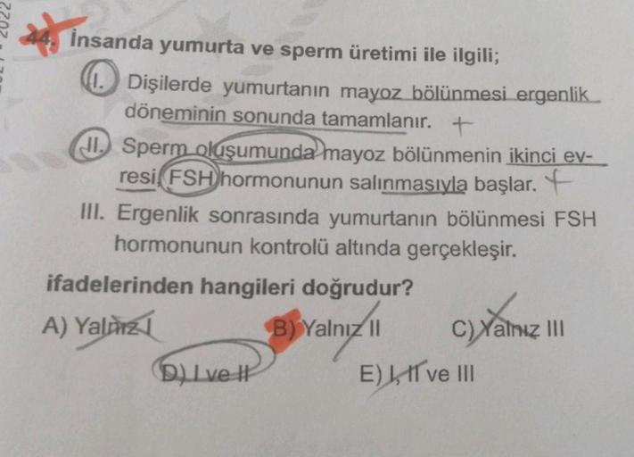 İnsanda yumurta ve sperm üretimi ile ilgili;
Dişilerde yumurtanın mayoz bölünmesi ergenlik
döneminin sonunda tamamlanır. +
JI. Sperm oluşumunda mayoz bölünmenin ikinci ev-
resi, FSH hormonunun salınmasıyla başlar.
III. Ergenlik sonrasında yumurtanın bölünm